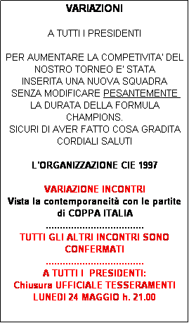 Casella di testo: VARIAZIONI

A TUTTI I PRESIDENTI

PER AUMENTARE LA COMPETIVITA' DEL NOSTRO TORNEO E' STATA
INSERITA UNA NUOVA SQUADRA
SENZA MODIFICARE PESANTEMENTE 
LA DURATA DELLA FORMULA CHAMPIONS.
SICURI DI AVER FATTO COSA GRADITA
CORDIALI SALUTI

L'ORGANIZZAZIONE CIE 1997 

VARIAZIONE INCONTRI
Vista la contemporaneit con le partite di COPPA ITALIA 
...................................
TUTTI GLI ALTRI INCONTRI SONO CONFERMATI
...................................
A TUTTI I  PRESIDENTI: 
Chiusura UFFICIALE TESSERAMENTI  LUNEDI 24 MAGGIO h. 21.00 