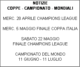 Casella di testo: NOTIZIE 
COPPE - CAMPIONATO - MONDIALI

MERC. 28 APRILE CHAMPIONS LEAGUE

MERC. 5 MAGGIO FINALE COPPA ITALIA

SABATO 22 MAGGIO 
FINALE CHAMPIONS LEAGUE 

CAMPIONATO DEL MONDO 
11 GIUGNO - 11 LUGLIO